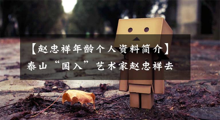 【赵忠祥年龄个人资料简介】泰山“国入”艺术家赵忠祥去世了!享年78岁,死于癌症晚期扩散