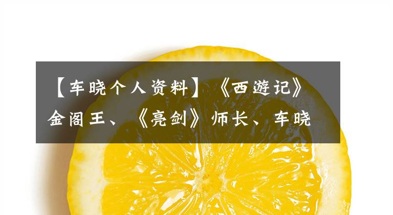 【车晓个人资料】《西游记》金阁王、《亮剑》师长、车晓彤明星的家为什么单身?