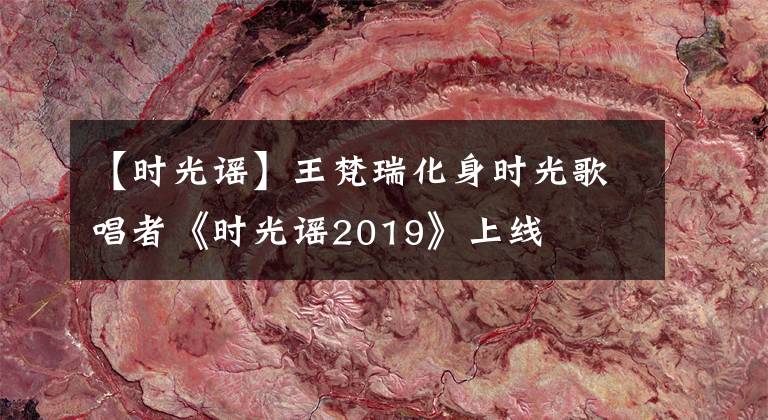【时光谣】王梵瑞化身时光歌唱者《时光谣2019》上线