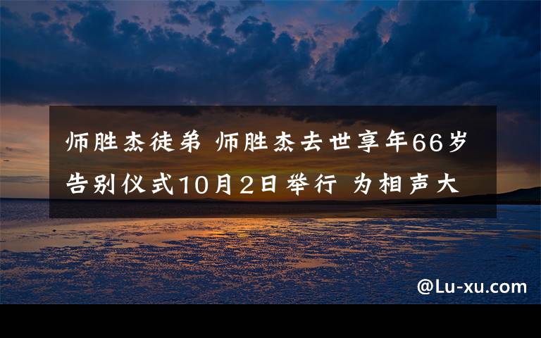 师胜杰徒弟 师胜杰去世享年66岁告别仪式10月2日举行 为相声大师侯宝林关门弟子