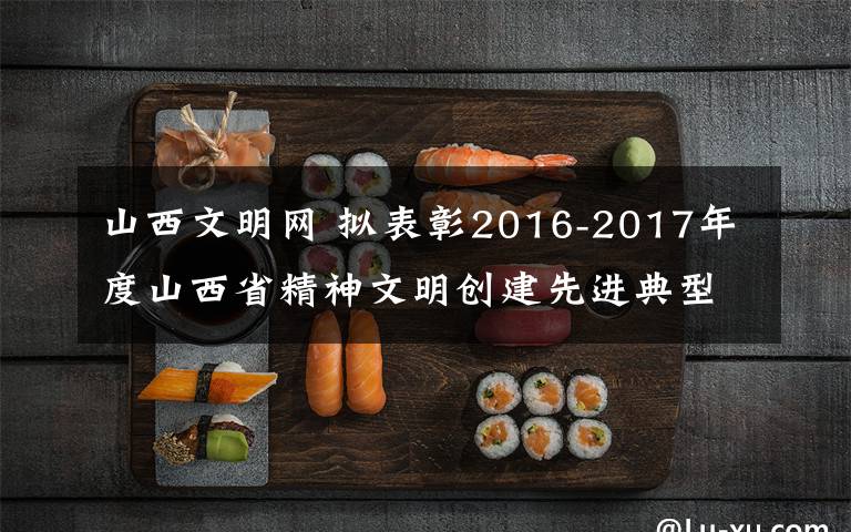 山西文明网 拟表彰2016-2017年度山西省精神文明创建先进典型公示
