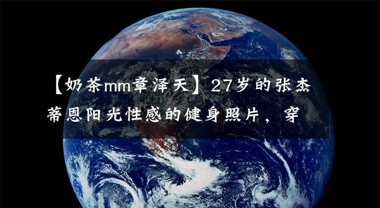 【奶茶mm章泽天】27岁的张杰蒂恩阳光性感的健身照片,穿着紧身裤,大展桃花屁股,背部肌肉发达