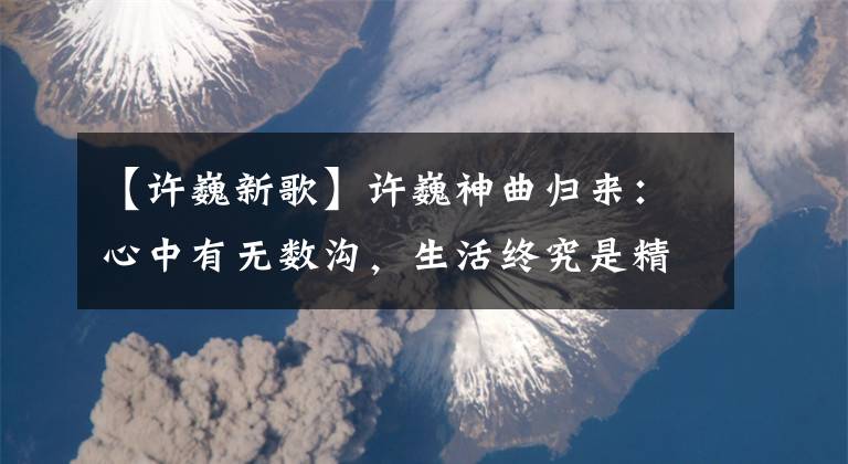 【许巍新歌】许巍神曲归来：心中有无数沟，生活终究是精髓的深流。