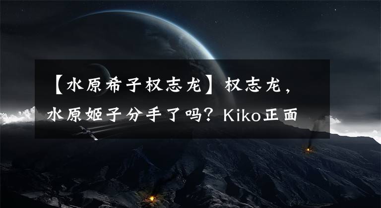 【水原希子权志龙】权志龙,水原姬子分手了吗?Kiko正面公开了单身宣言,4年的地下情刚“纠正”就怀疑“结束了”!