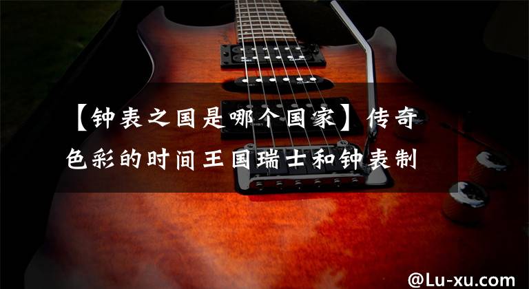 【钟表之国是哪个国家】传奇色彩的时间王国瑞士和钟表制造的不解之缘。