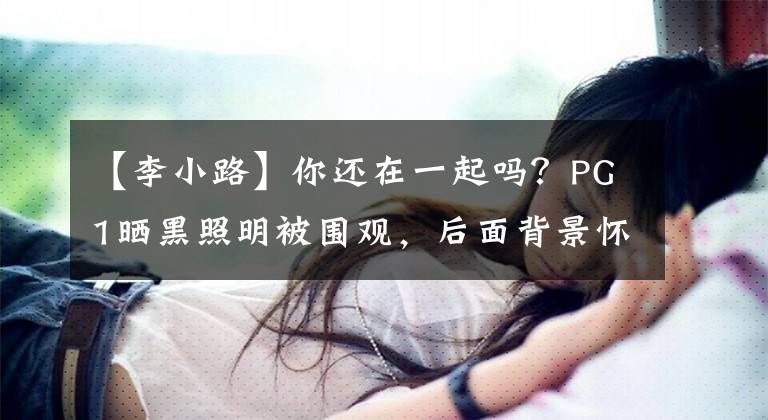 【李小路】你还在一起吗?PG1晒黑照明被围观,后面背景怀疑是李小罗贾乃亮过去爱情的巢穴。