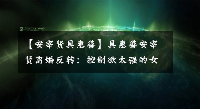 【安宰贤具惠善】具惠善安宰贤离婚反转:控制欲太强的女人,迟早会离婚的。