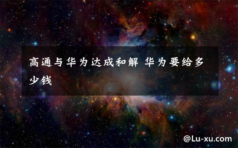 高通与华为达成和解 华为要给多少钱