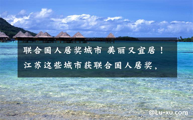 联合国人居奖城市 美丽又宜居!江苏这些城市获联合国人居奖,总数居全国之冠