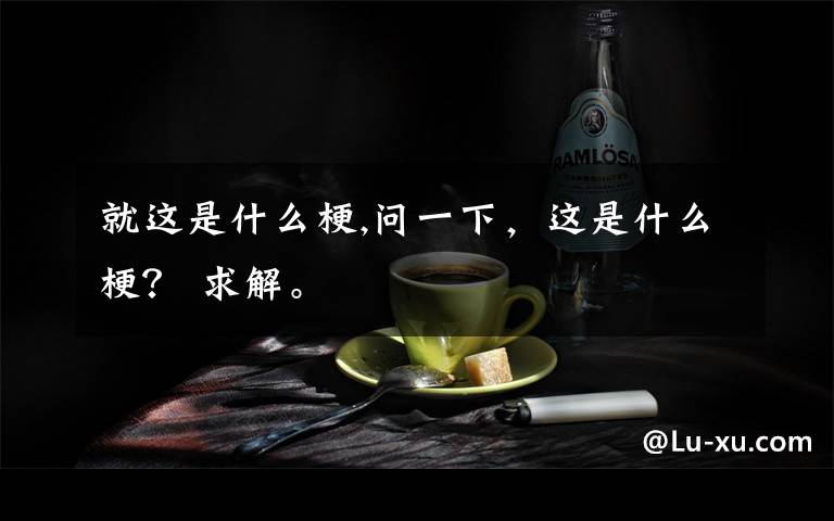就这是什么梗,问一下,这是什么梗? 求解。