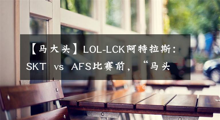 【马大头】LOL-LCK阿特拉斯：SKT  vs  AFS比赛前，“马头”可能会冷！