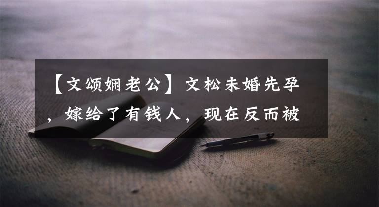 【文颂娴老公】文松未婚先孕，嫁给了有钱人，现在反而被丈夫拉着，仇人来还债。
