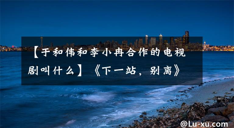 【于和伟和李小冉合作的电视剧叫什么】《下一站，别离》现场签订婚姻合同，魏丽小兰：吻戏不是阻燃的。