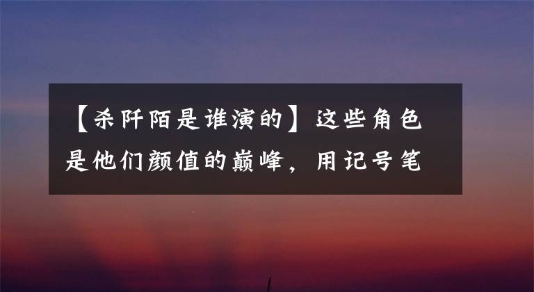 【杀阡陌是谁演的】这些角色是他们颜值的巅峰,用记号笔杀团有无数粉。