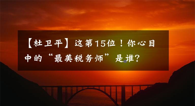 【杜卫平】这第15位！你心目中的“最美税务师”是谁？