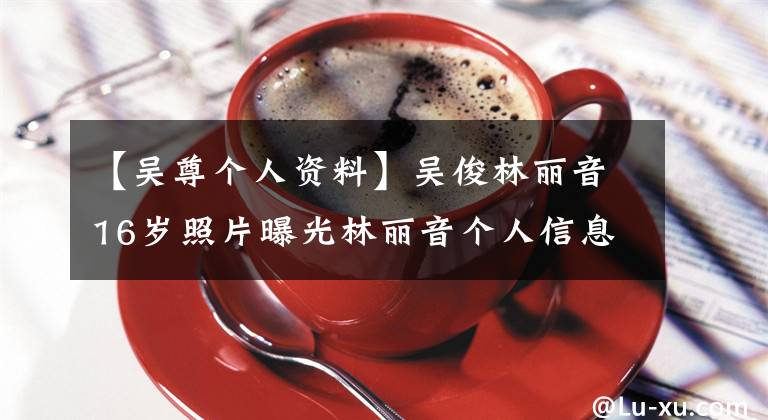 【吴尊个人资料】吴俊林丽音16岁照片曝光林丽音个人信息家庭背景是富二代吗？