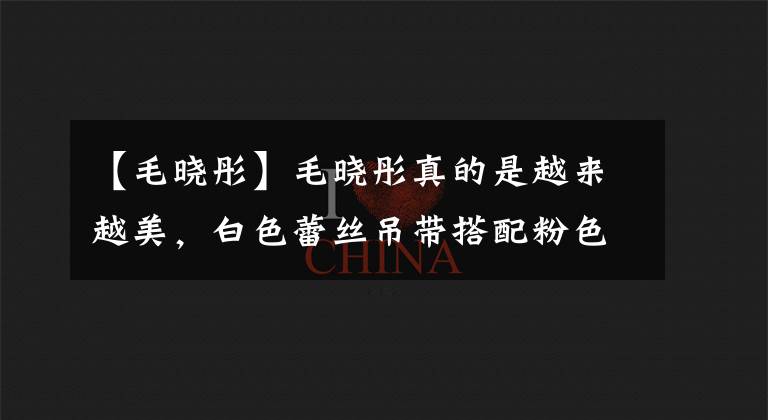 【毛晓彤】毛晓彤真的是越来越美，白色蕾丝吊带搭配粉色包臀裙，清纯又性感