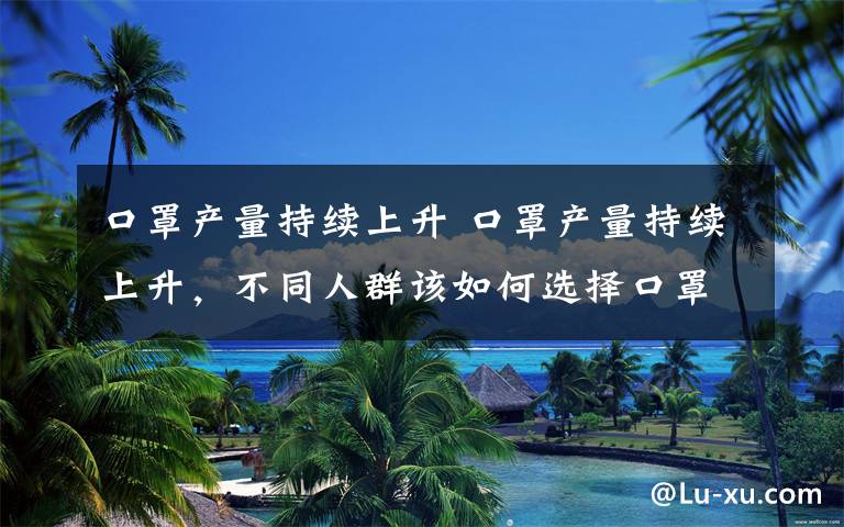 口罩产量持续上升 口罩产量持续上升,不同人群该如何选择口罩?