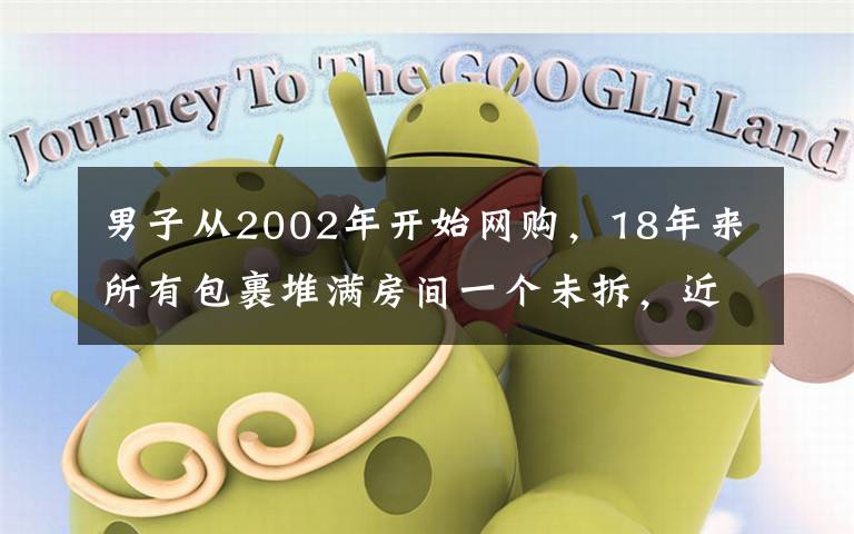 男子从2002年开始网购,18年来所有包裹堆满房间一个未拆,近日男子离世,家人拆包裹一看直接被震