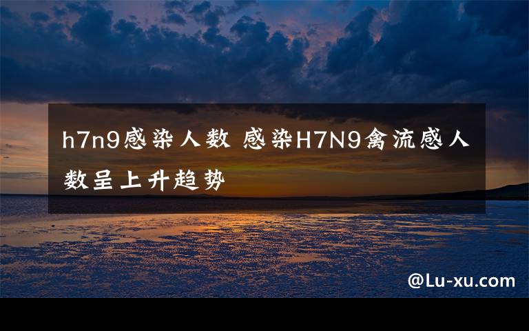 h7n9感染人数 感染H7N9禽流感人数呈上升趋势