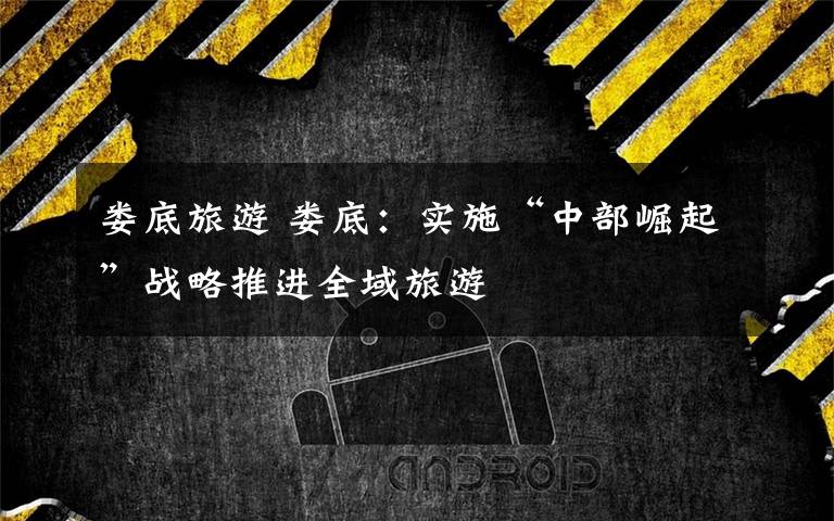 娄底旅游 娄底:实施“中部崛起”战略推进全域旅游