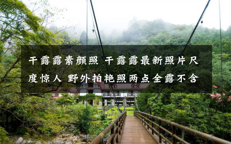 干露露素颜照 干露露最新照片尺度惊人 野外拍艳照两点全露不含糊