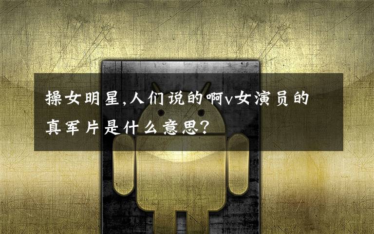 操女明星,人们说的啊v女演员的真军片是什么意思?