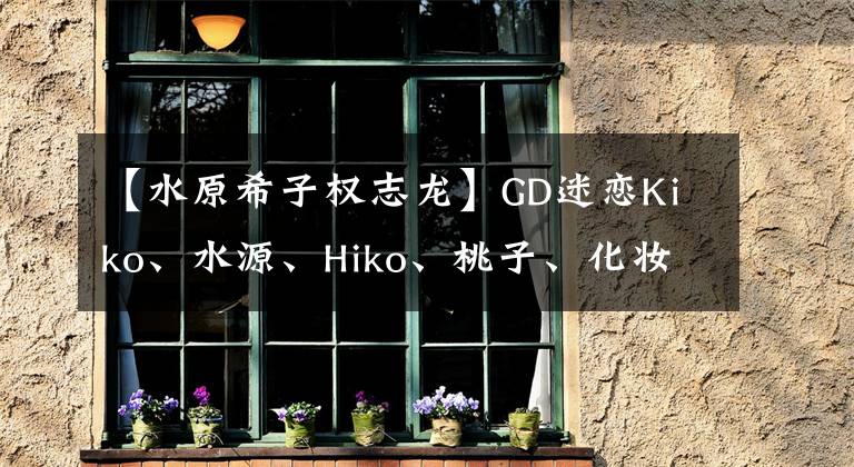 【水原希子权志龙】GD迷恋Kiko、水源、Hiko、桃子、化妆,抓住了新鲜肉。