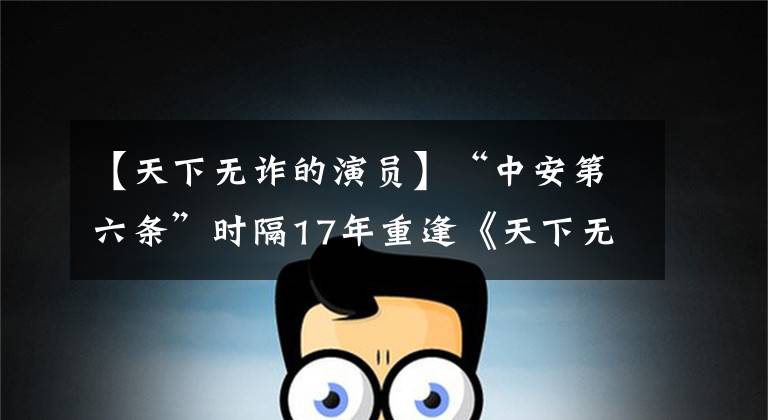 【天下无诈的演员】“中安第六条”时隔17年重逢《天下无诈》葛川加盟