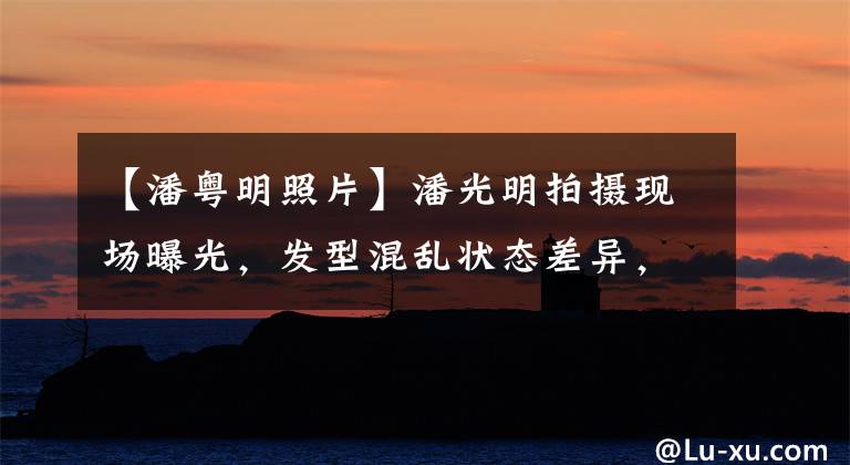 【潘粤明照片】潘光明拍摄现场曝光,发型混乱状态差异,不慎暴露了“不能结婚”的原因!