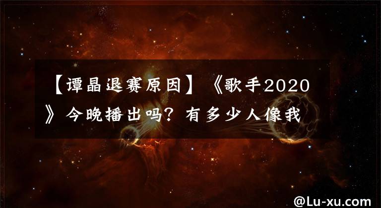 【谭晶退赛原因】《歌手2020》今晚播出吗?有多少人像我一样差点忘了这个节目