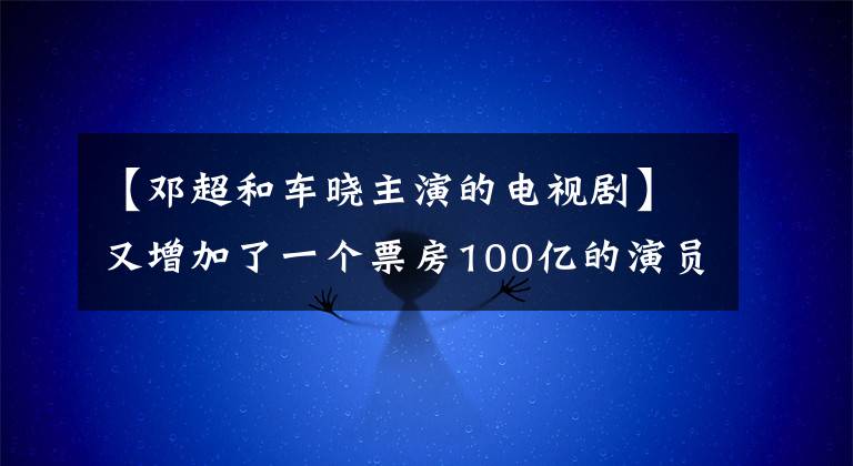 【邓超和车晓主演的电视剧】又增加了一个票房100亿的演员阵容！34岁的他被嘲笑软饭，现在正在擦大屏幕