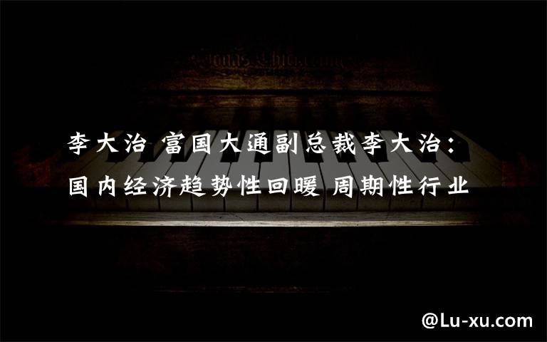 李大治 富国大通副总裁李大治:国内经济趋势性回暖 周期性行业值得关注