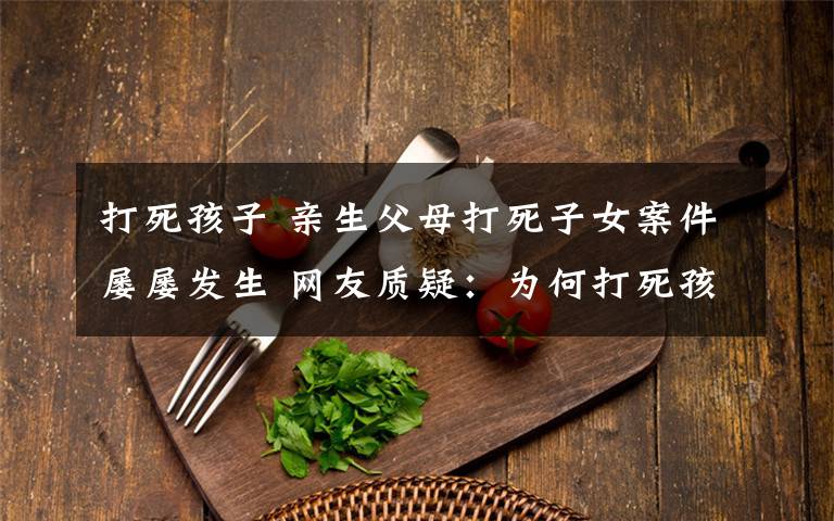 打死孩子 亲生父母打死子女案件屡屡发生 网友质疑:为何打死孩子比打死陌生人罪行轻