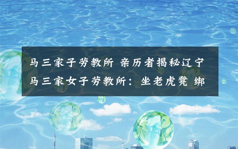 马三家子劳教所 亲历者揭秘辽宁马三家女子劳教所：坐老虎凳 绑死人床