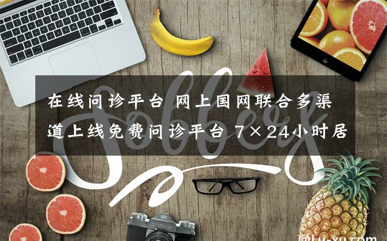 在线问诊平台 网上国网联合多渠道上线免费问诊平台 7×24小时居家在线就医助您健康无忧