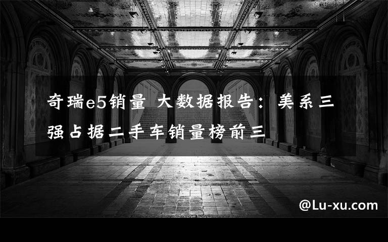 奇瑞e5销量 大数据报告:美系三强占据二手车销量榜前三