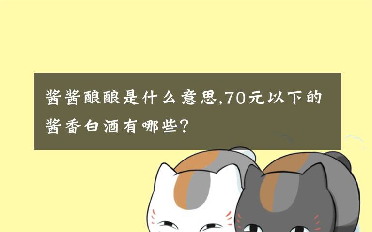 酱酱酿酿是什么意思,70元以下的酱香白酒有哪些？