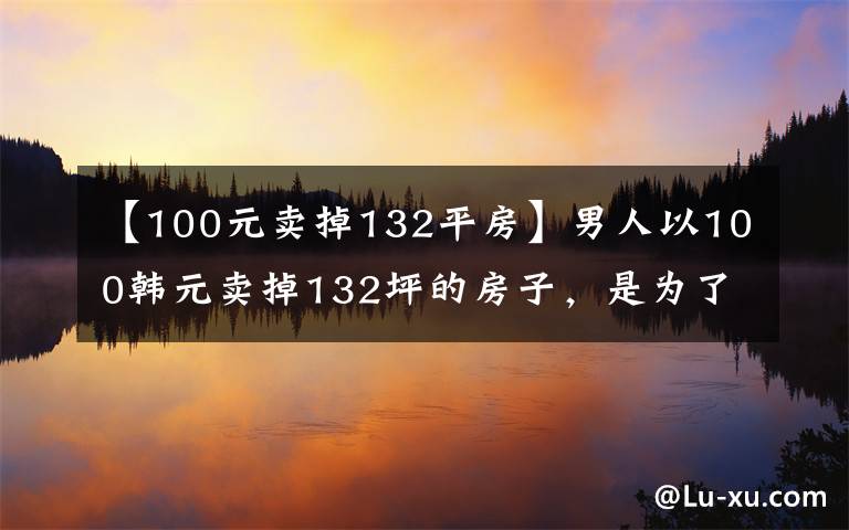 【100元卖掉132平房】男人以100韩元卖掉132坪的房子,是为了证明自己一无所有
