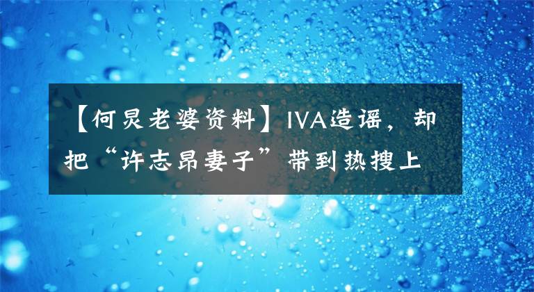 【何炅老婆资料】IVA造谣,却把“许志昂妻子”带到热搜上来,两大主持人的感情成了谜吗?
