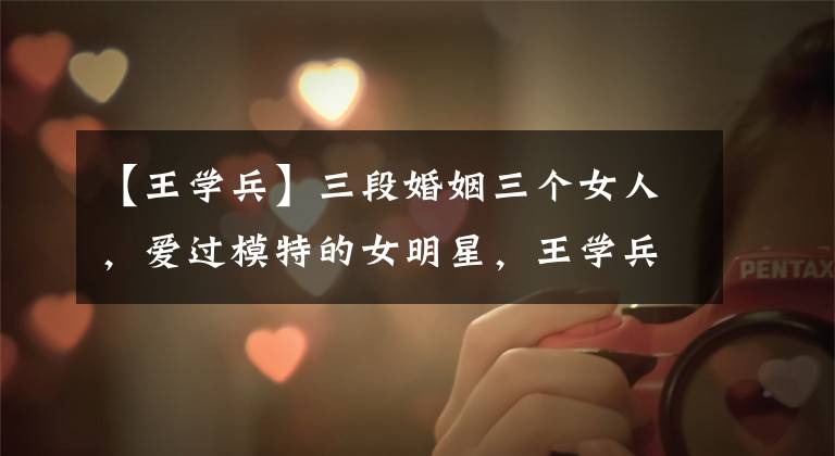 【王学兵】三段婚姻三个女人，爱过模特的女明星，王学兵为什么对女主播产生感情？