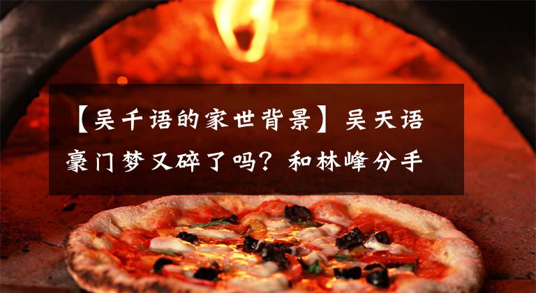 【吴千语的家世背景】吴天语豪门梦又碎了吗？和林峰分手后，和富三代也断绝了感情，难以掩饰失落