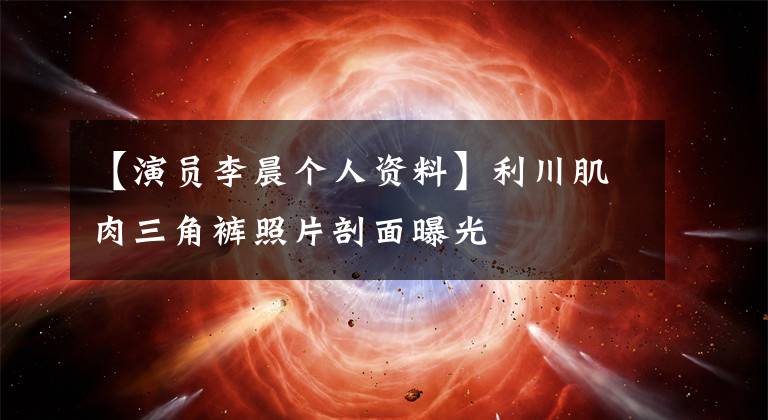 【演员李晨个人资料】利川肌肉三角裤照片剖面曝光