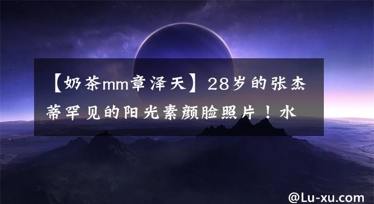 【奶茶mm章泽天】28岁的张杰蒂罕见的阳光素颜脸照片!水王大眼睛很有神,皮肤白皙细腻