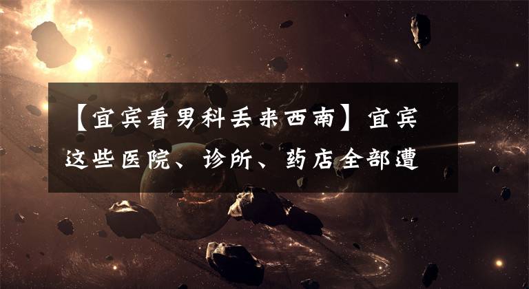 【宜宾看男科丢来西南】宜宾这些医院、诊所、药店全部遭了！最高罚款4.6万