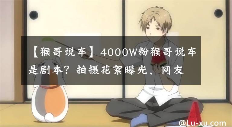 【猴哥说车】4000W粉猴哥说车是剧本？拍摄花絮曝光，网友：不会真有人信吧