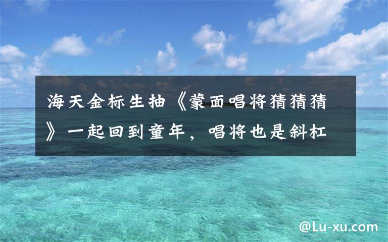 海天金标生抽《蒙面唱将猜猜猜》一起回到童年，唱将也是斜杠青年