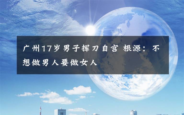 广州17岁男子挥刀自宫 根源:不想做男人要做女人