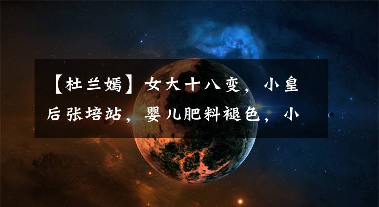 【杜兰嫣】女大十八变,小皇后张培站,婴儿肥料褪色,小V脸!