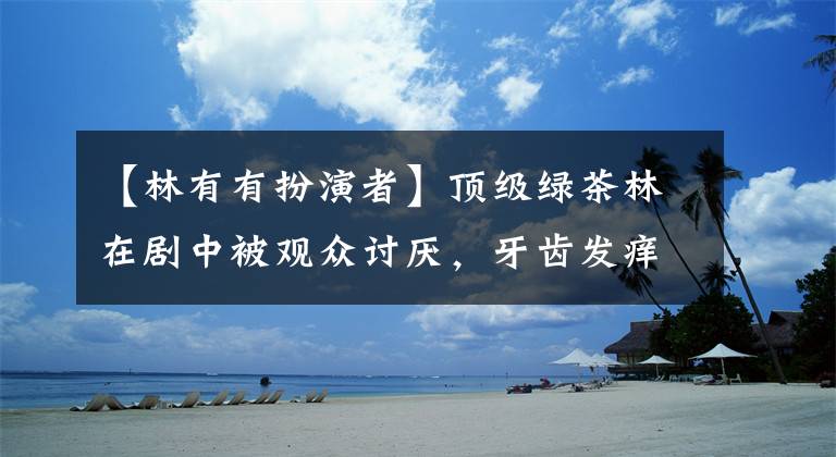 【林有有扮演者】顶级绿茶林在剧中被观众讨厌,牙齿发痒,在话剧外被骂要关闭评论
